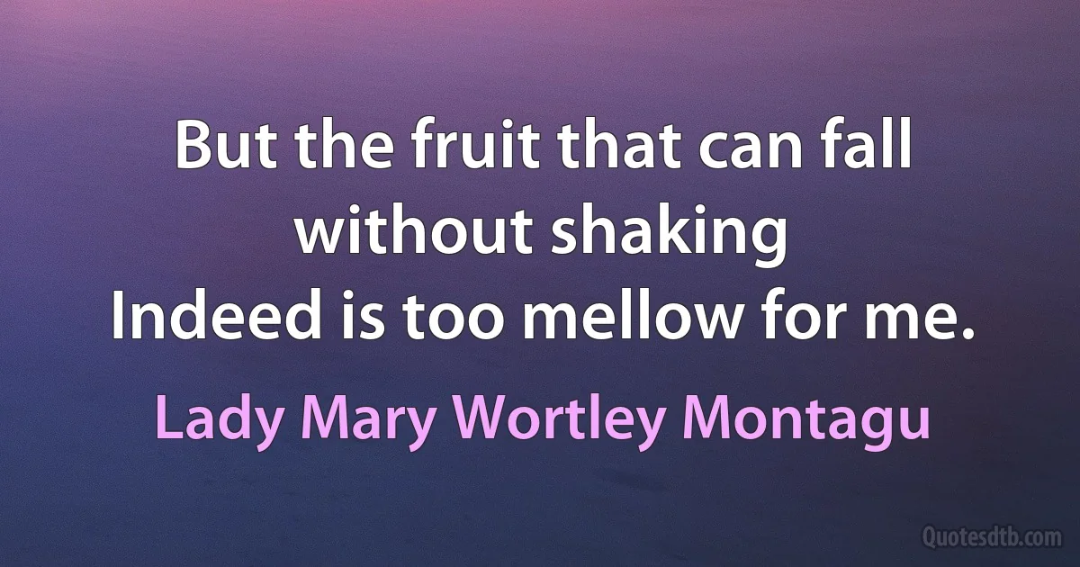 But the fruit that can fall without shaking
Indeed is too mellow for me. (Lady Mary Wortley Montagu)