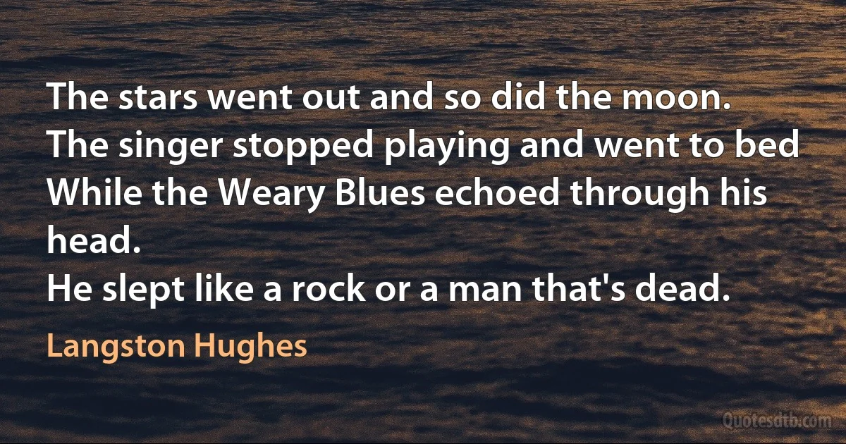 The stars went out and so did the moon.
The singer stopped playing and went to bed
While the Weary Blues echoed through his head.
He slept like a rock or a man that's dead. (Langston Hughes)