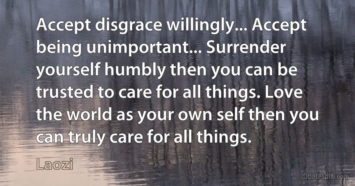 Accept disgrace willingly... Accept being unimportant... Surrender yourself humbly then you can be trusted to care for all things. Love the world as your own self then you can truly care for all things. (Laozi)