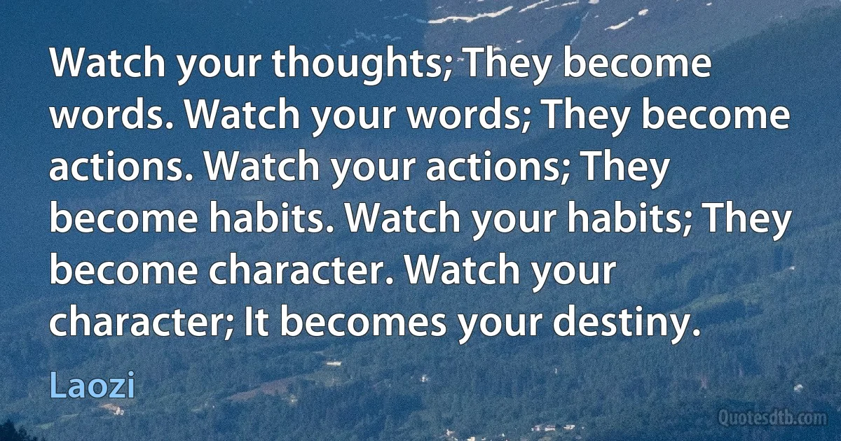 Watch your thoughts; They become words. Watch your words; They become actions. Watch your actions; They become habits. Watch your habits; They become character. Watch your character; It becomes your destiny. (Laozi)