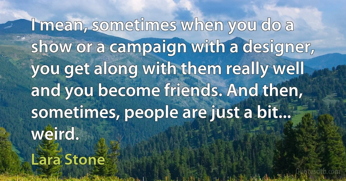 I mean, sometimes when you do a show or a campaign with a designer, you get along with them really well and you become friends. And then, sometimes, people are just a bit... weird. (Lara Stone)