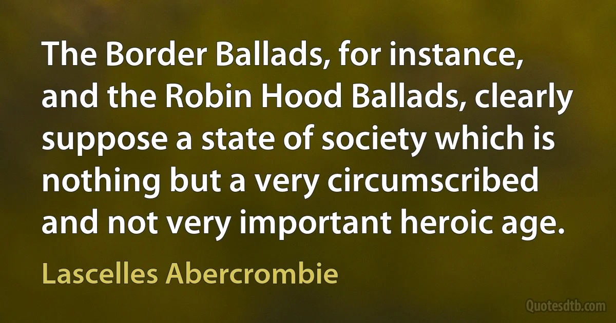 The Border Ballads, for instance, and the Robin Hood Ballads, clearly suppose a state of society which is nothing but a very circumscribed and not very important heroic age. (Lascelles Abercrombie)