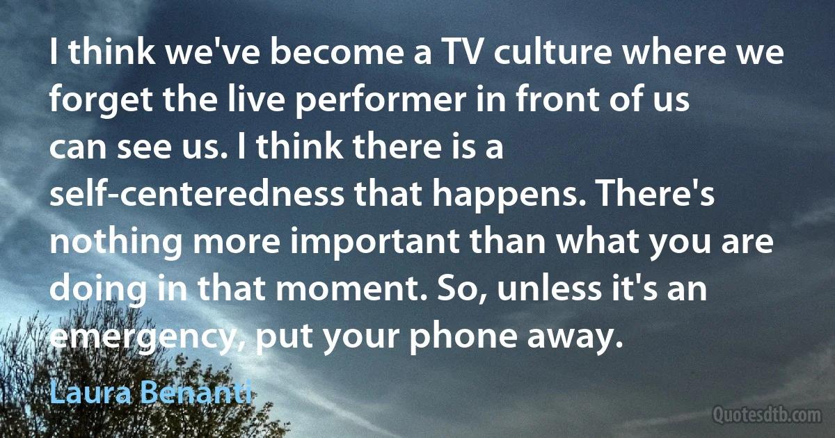 I think we've become a TV culture where we forget the live performer in front of us can see us. I think there is a self-centeredness that happens. There's nothing more important than what you are doing in that moment. So, unless it's an emergency, put your phone away. (Laura Benanti)