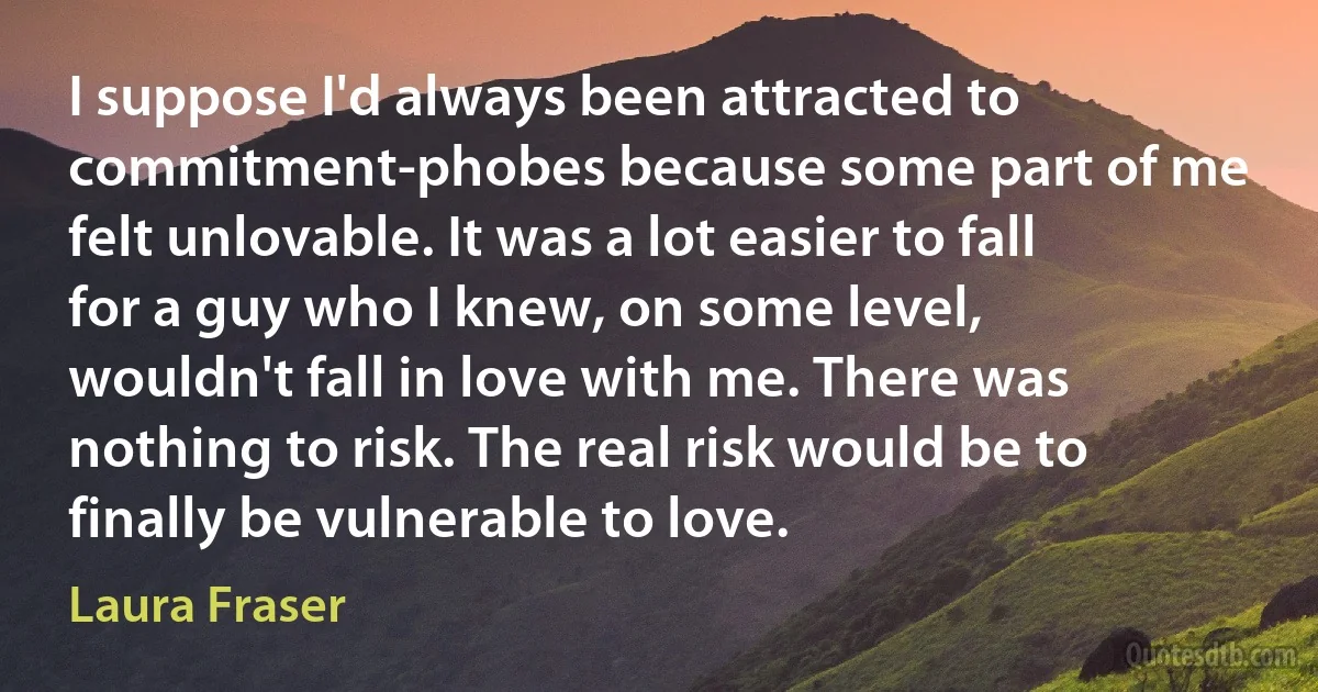 I suppose I'd always been attracted to commitment-phobes because some part of me felt unlovable. It was a lot easier to fall for a guy who I knew, on some level, wouldn't fall in love with me. There was nothing to risk. The real risk would be to finally be vulnerable to love. (Laura Fraser)