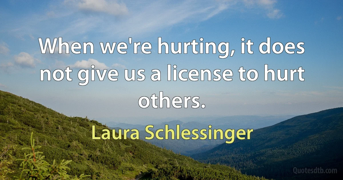 When we're hurting, it does not give us a license to hurt others. (Laura Schlessinger)