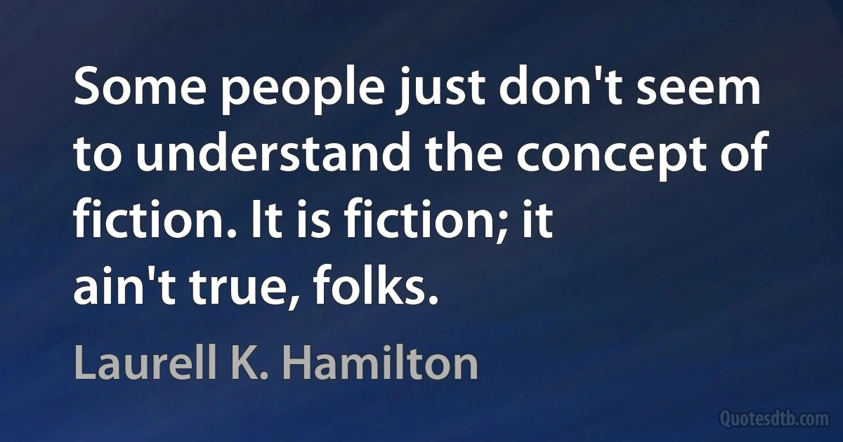 Some people just don't seem to understand the concept of fiction. It is fiction; it ain't true, folks. (Laurell K. Hamilton)