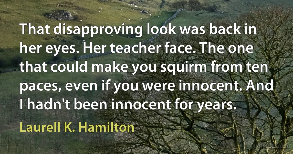 That disapproving look was back in her eyes. Her teacher face. The one that could make you squirm from ten paces, even if you were innocent. And I hadn't been innocent for years. (Laurell K. Hamilton)