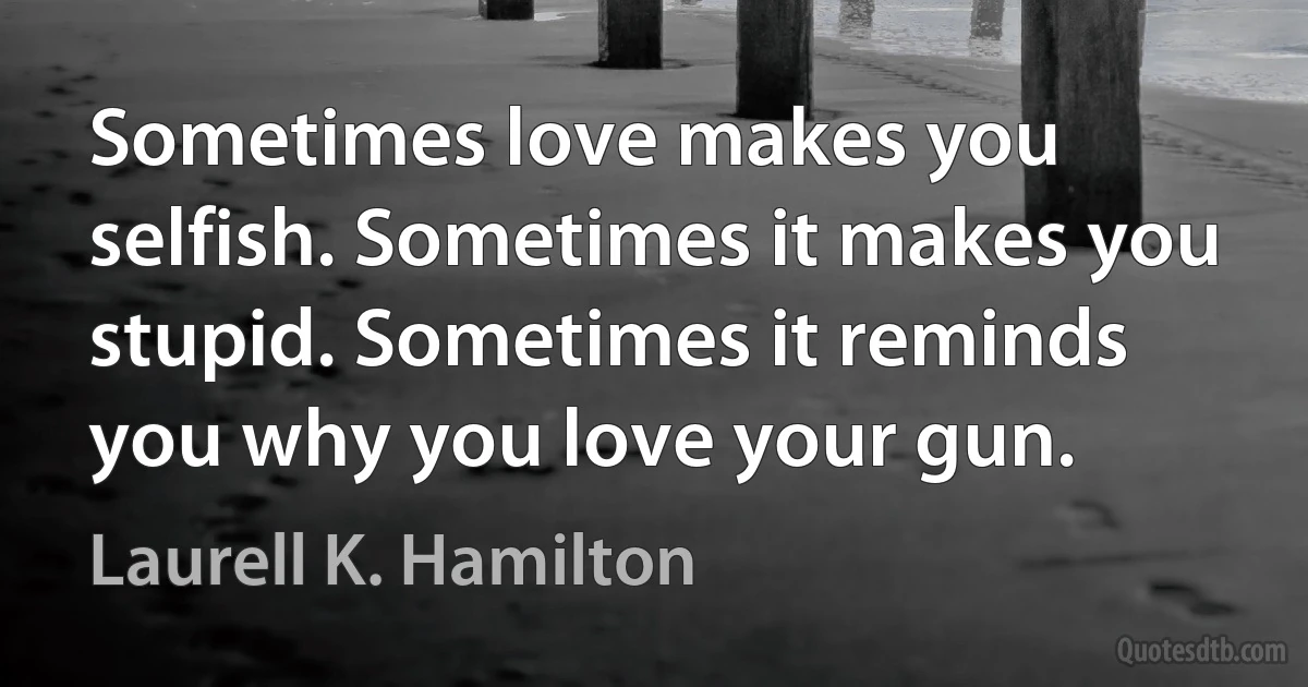 Sometimes love makes you selfish. Sometimes it makes you stupid. Sometimes it reminds you why you love your gun. (Laurell K. Hamilton)