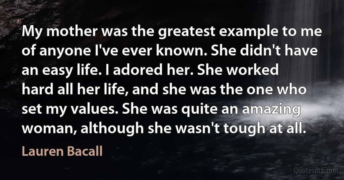 My mother was the greatest example to me of anyone I've ever known. She didn't have an easy life. I adored her. She worked hard all her life, and she was the one who set my values. She was quite an amazing woman, although she wasn't tough at all. (Lauren Bacall)