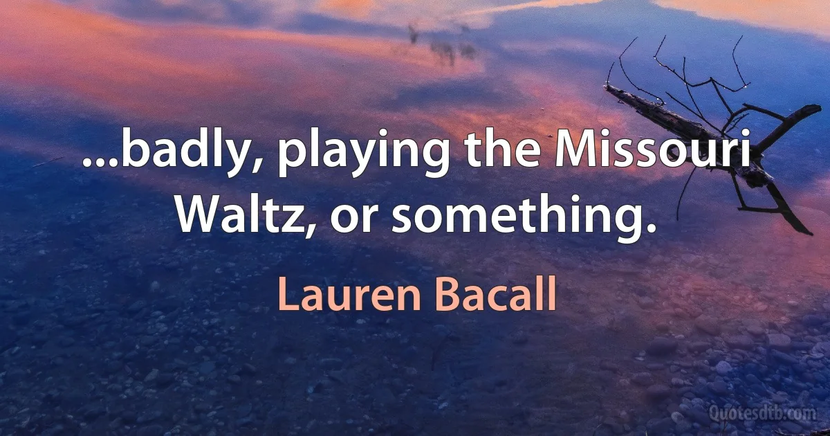 ...badly, playing the Missouri Waltz, or something. (Lauren Bacall)