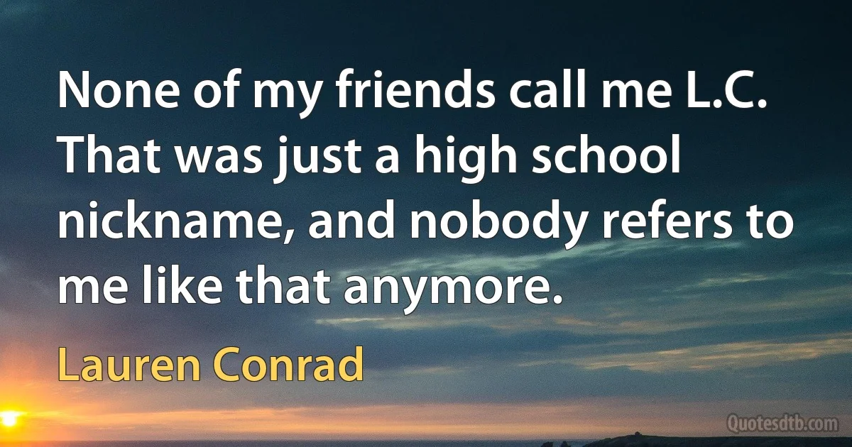 None of my friends call me L.C. That was just a high school nickname, and nobody refers to me like that anymore. (Lauren Conrad)