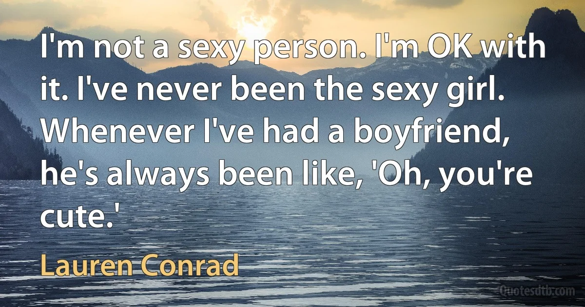 I'm not a sexy person. I'm OK with it. I've never been the sexy girl. Whenever I've had a boyfriend, he's always been like, 'Oh, you're cute.' (Lauren Conrad)