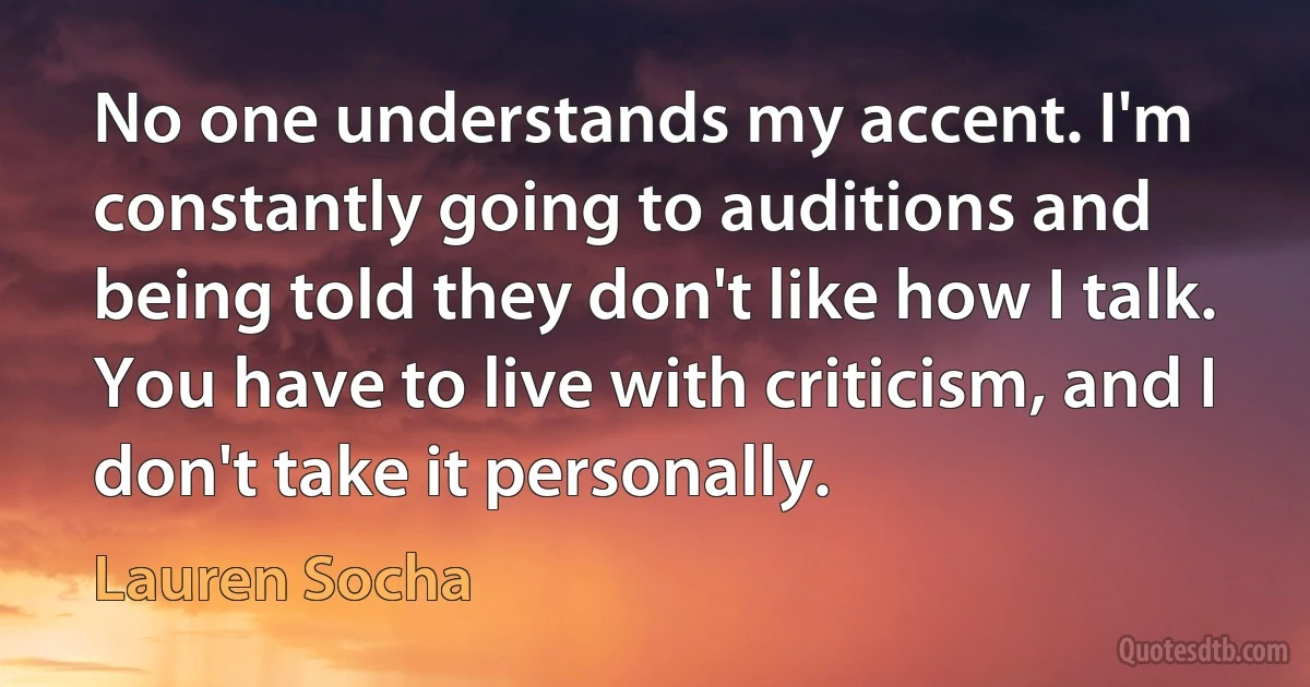 No one understands my accent. I'm constantly going to auditions and being told they don't like how I talk. You have to live with criticism, and I don't take it personally. (Lauren Socha)