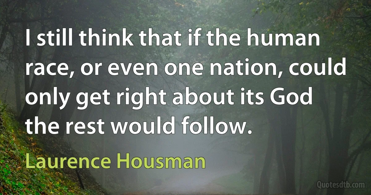 I still think that if the human race, or even one nation, could only get right about its God the rest would follow. (Laurence Housman)