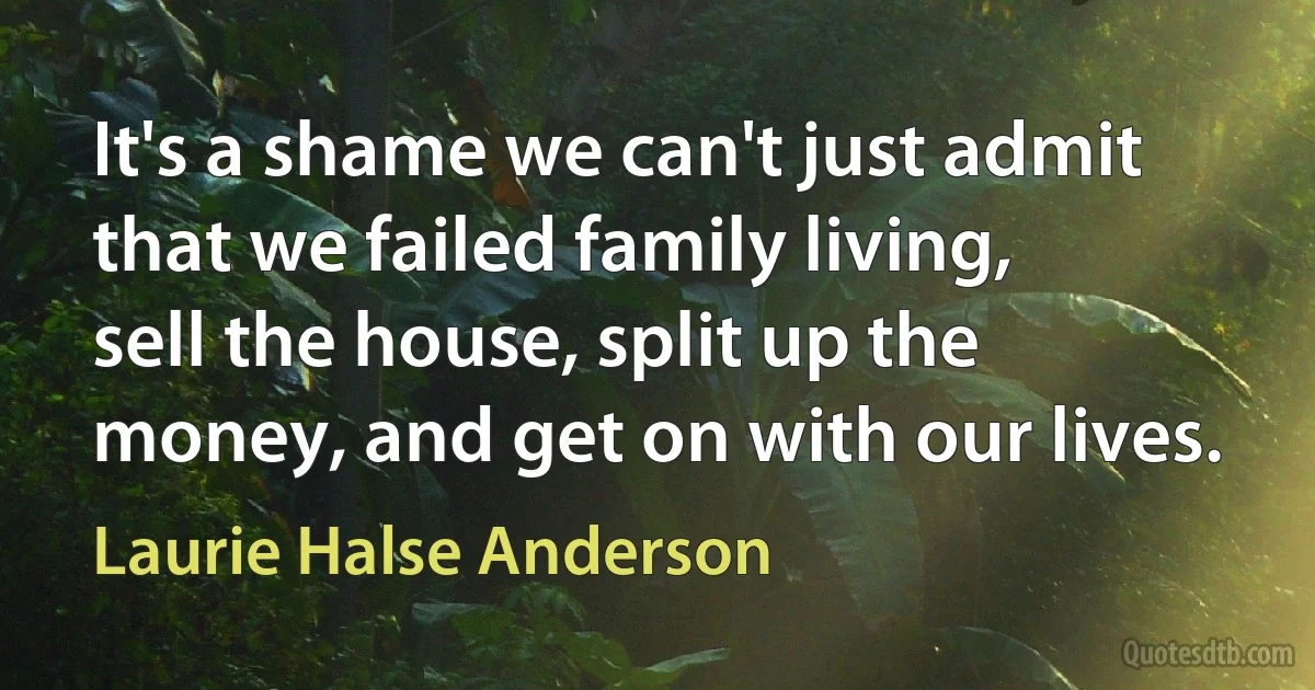 It's a shame we can't just admit that we failed family living, sell the house, split up the money, and get on with our lives. (Laurie Halse Anderson)