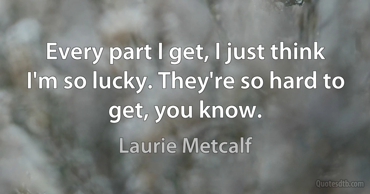 Every part I get, I just think I'm so lucky. They're so hard to get, you know. (Laurie Metcalf)