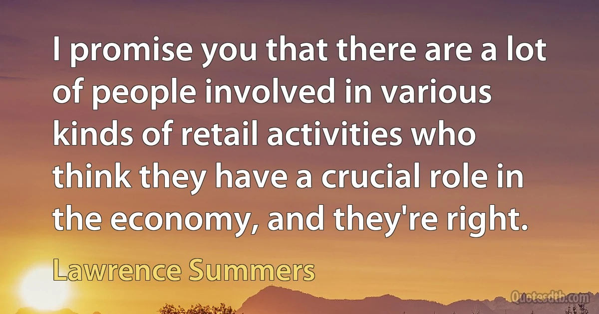 I promise you that there are a lot of people involved in various kinds of retail activities who think they have a crucial role in the economy, and they're right. (Lawrence Summers)