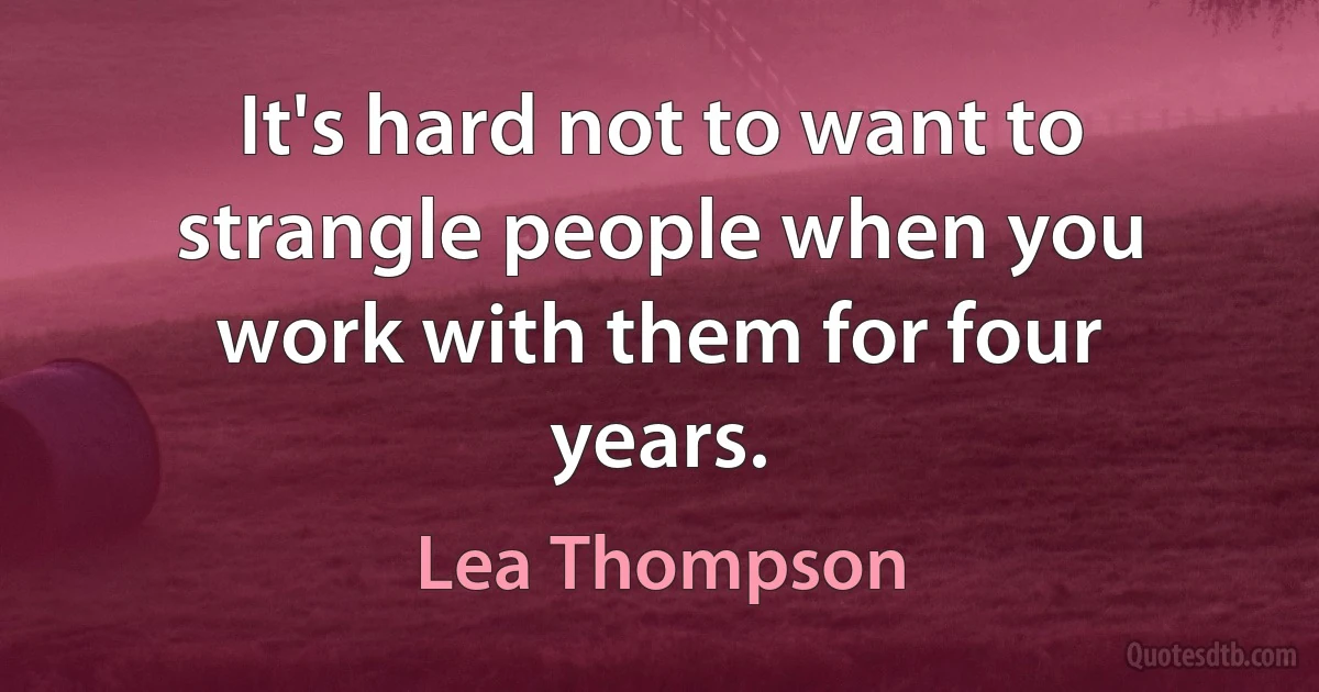 It's hard not to want to strangle people when you work with them for four years. (Lea Thompson)