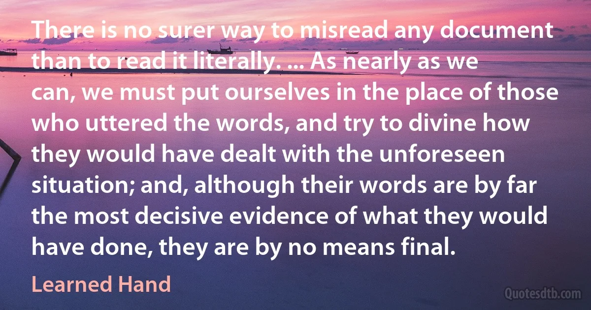 There is no surer way to misread any document than to read it literally. ... As nearly as we can, we must put ourselves in the place of those who uttered the words, and try to divine how they would have dealt with the unforeseen situation; and, although their words are by far the most decisive evidence of what they would have done, they are by no means final. (Learned Hand)