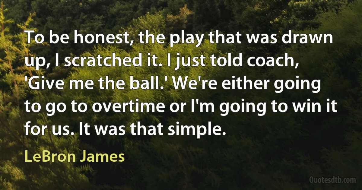 To be honest, the play that was drawn up, I scratched it. I just told coach, 'Give me the ball.' We're either going to go to overtime or I'm going to win it for us. It was that simple. (LeBron James)