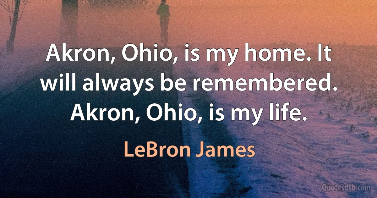 Akron, Ohio, is my home. It will always be remembered. Akron, Ohio, is my life. (LeBron James)