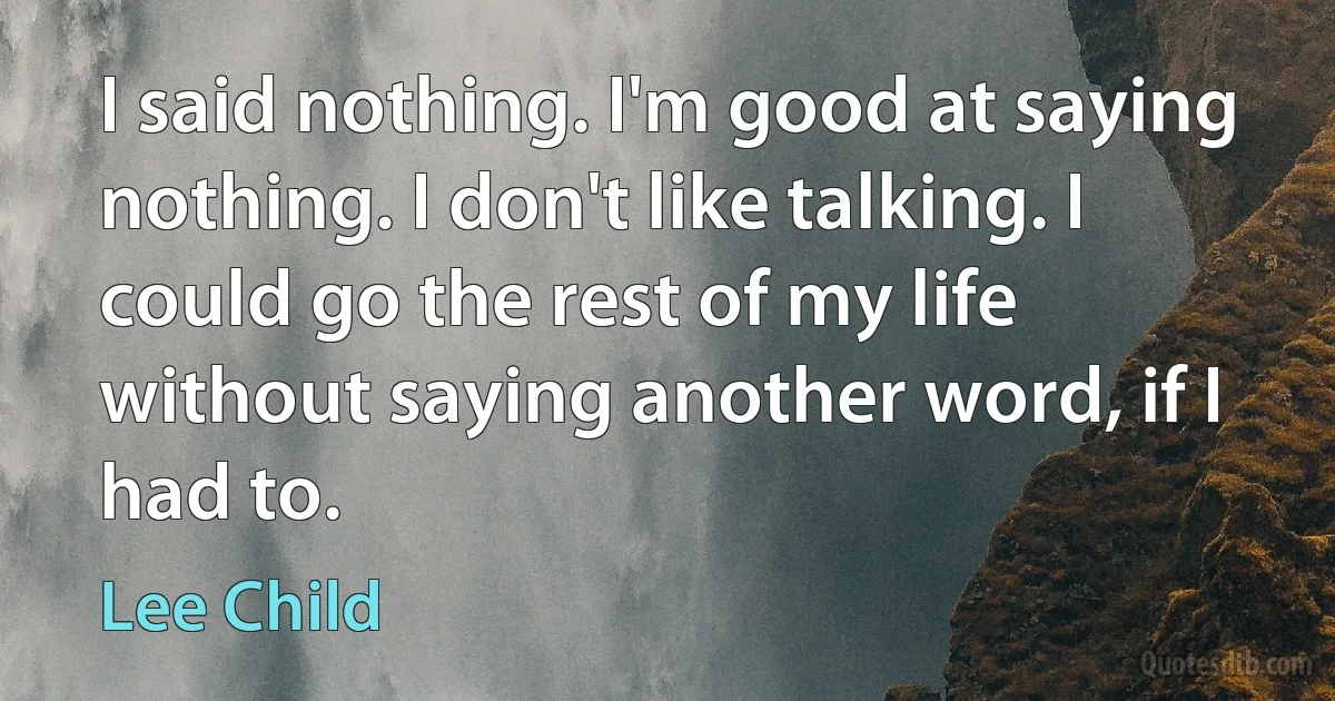 I said nothing. I'm good at saying nothing. I don't like talking. I could go the rest of my life without saying another word, if I had to. (Lee Child)