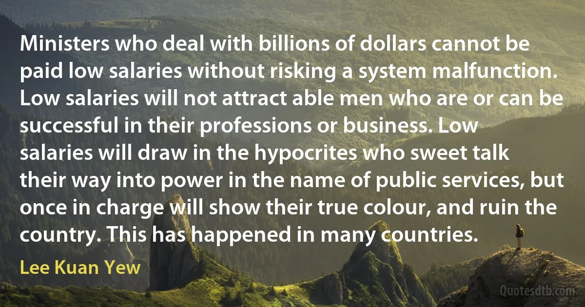 Ministers who deal with billions of dollars cannot be paid low salaries without risking a system malfunction. Low salaries will not attract able men who are or can be successful in their professions or business. Low salaries will draw in the hypocrites who sweet talk their way into power in the name of public services, but once in charge will show their true colour, and ruin the country. This has happened in many countries. (Lee Kuan Yew)
