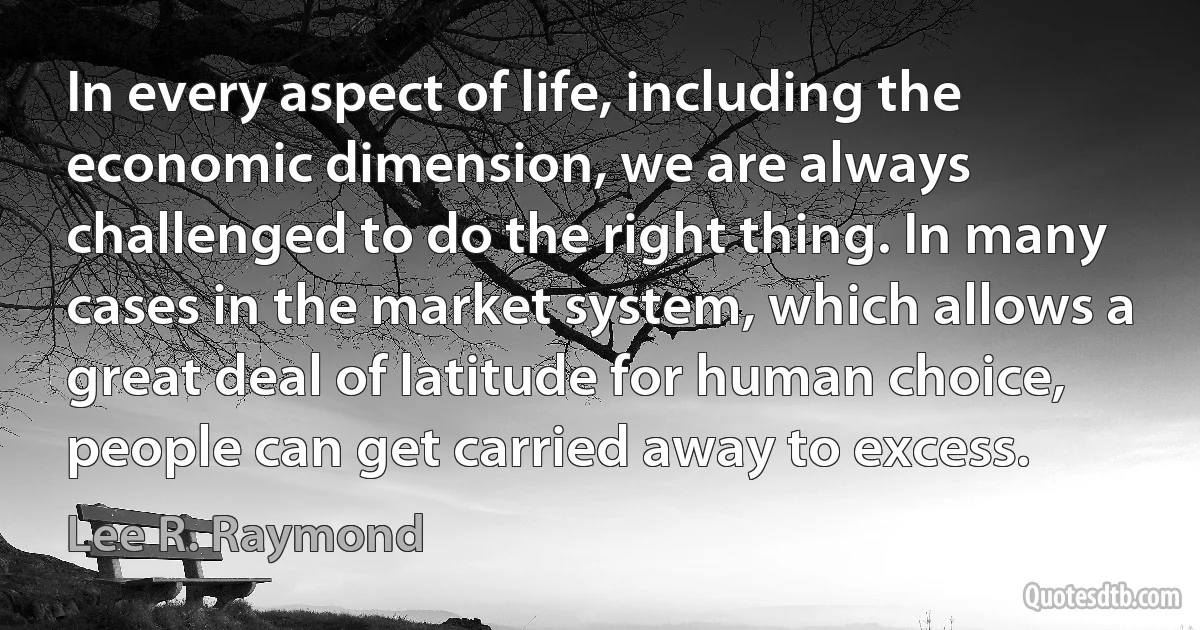 In every aspect of life, including the economic dimension, we are always challenged to do the right thing. In many cases in the market system, which allows a great deal of latitude for human choice, people can get carried away to excess. (Lee R. Raymond)