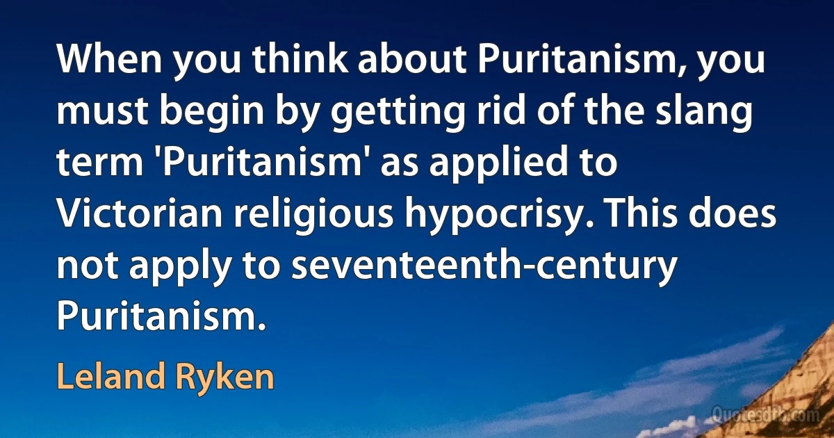 When you think about Puritanism, you must begin by getting rid of the slang term 'Puritanism' as applied to Victorian religious hypocrisy. This does not apply to seventeenth-century Puritanism. (Leland Ryken)