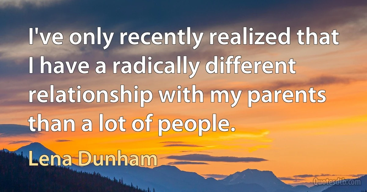 I've only recently realized that I have a radically different relationship with my parents than a lot of people. (Lena Dunham)