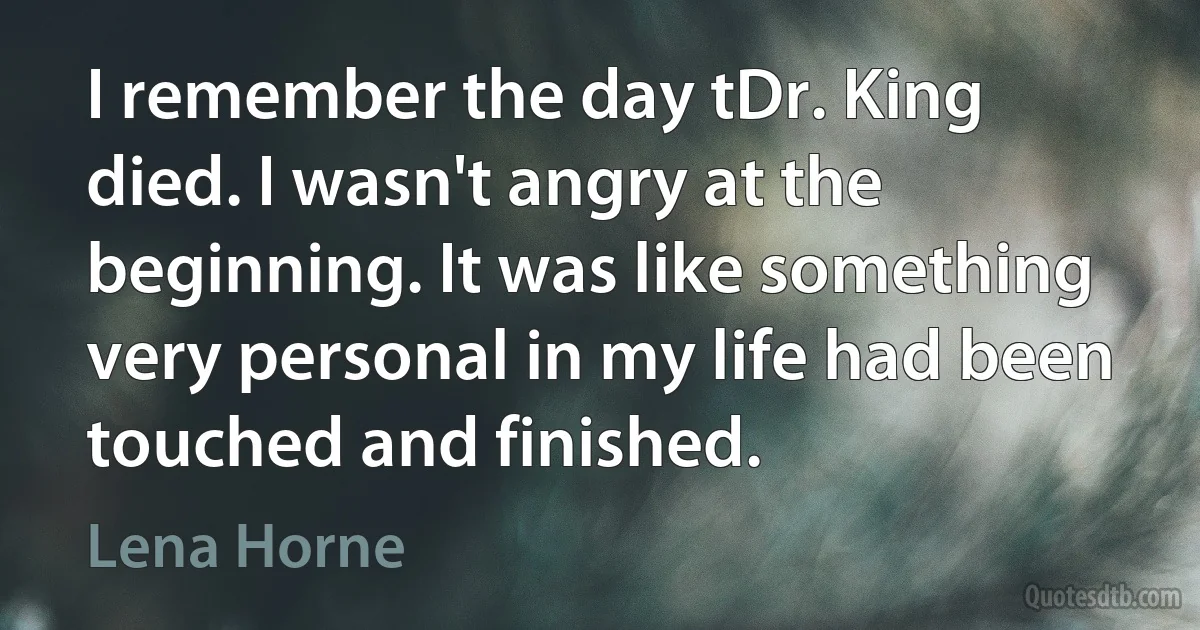 I remember the day tDr. King died. I wasn't angry at the beginning. It was like something very personal in my life had been touched and finished. (Lena Horne)