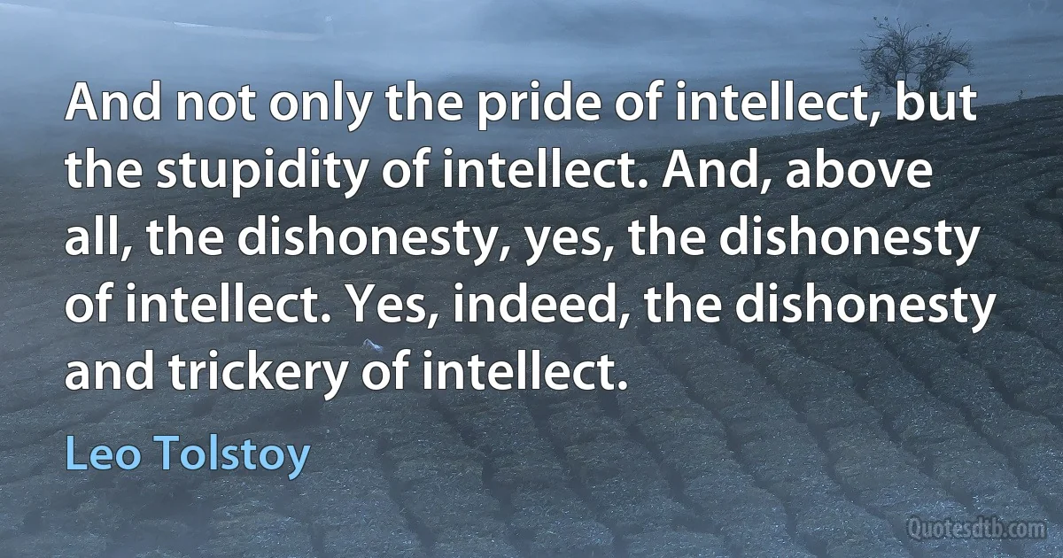 And not only the pride of intellect, but the stupidity of intellect. And, above all, the dishonesty, yes, the dishonesty of intellect. Yes, indeed, the dishonesty and trickery of intellect. (Leo Tolstoy)