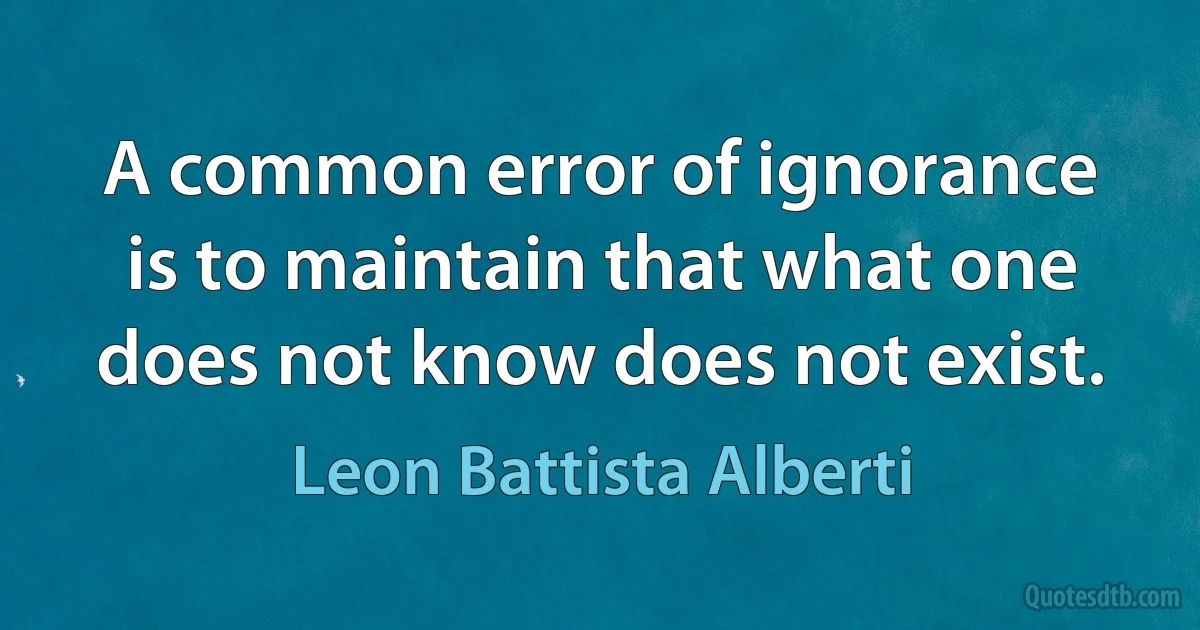 A common error of ignorance is to maintain that what one does not know does not exist. (Leon Battista Alberti)