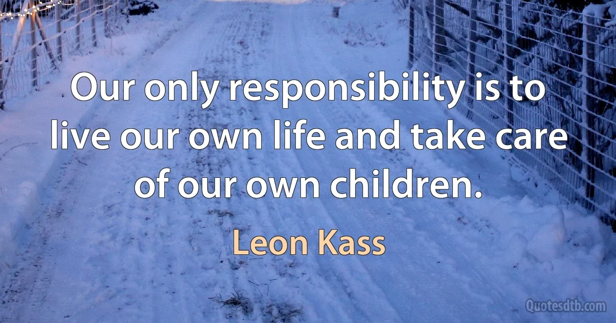 Our only responsibility is to live our own life and take care of our own children. (Leon Kass)