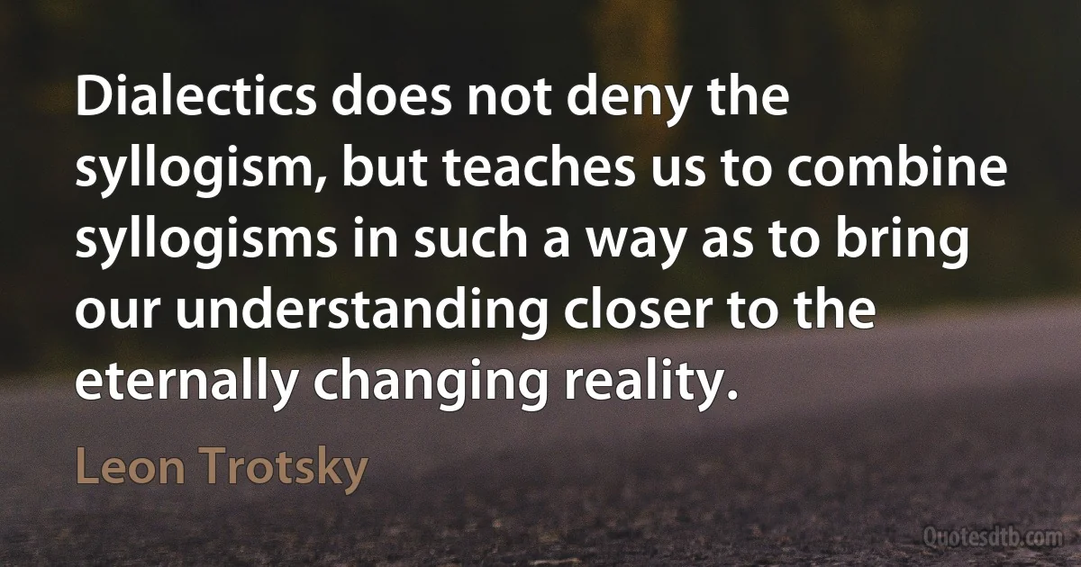 Dialectics does not deny the syllogism, but teaches us to combine syllogisms in such a way as to bring our understanding closer to the eternally changing reality. (Leon Trotsky)