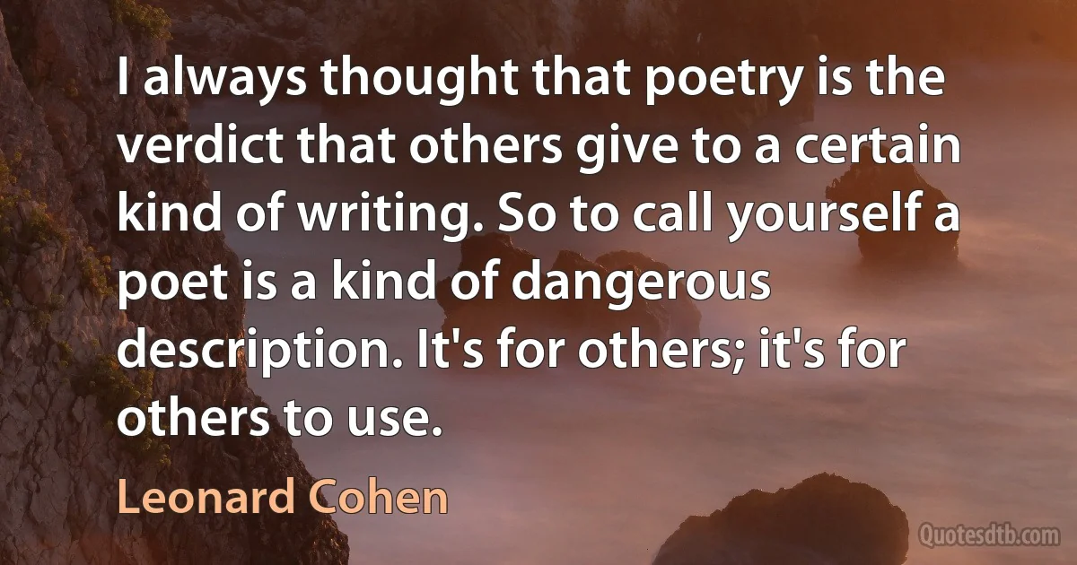 I always thought that poetry is the verdict that others give to a certain kind of writing. So to call yourself a poet is a kind of dangerous description. It's for others; it's for others to use. (Leonard Cohen)