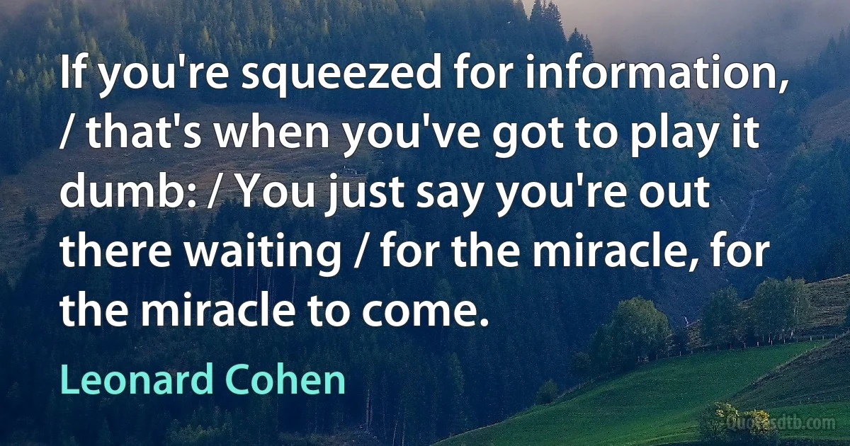 If you're squeezed for information, / that's when you've got to play it dumb: / You just say you're out there waiting / for the miracle, for the miracle to come. (Leonard Cohen)