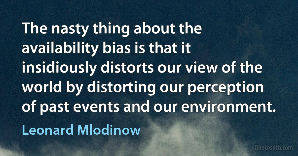 The nasty thing about the availability bias is that it insidiously distorts our view of the world by distorting our perception of past events and our environment. (Leonard Mlodinow)