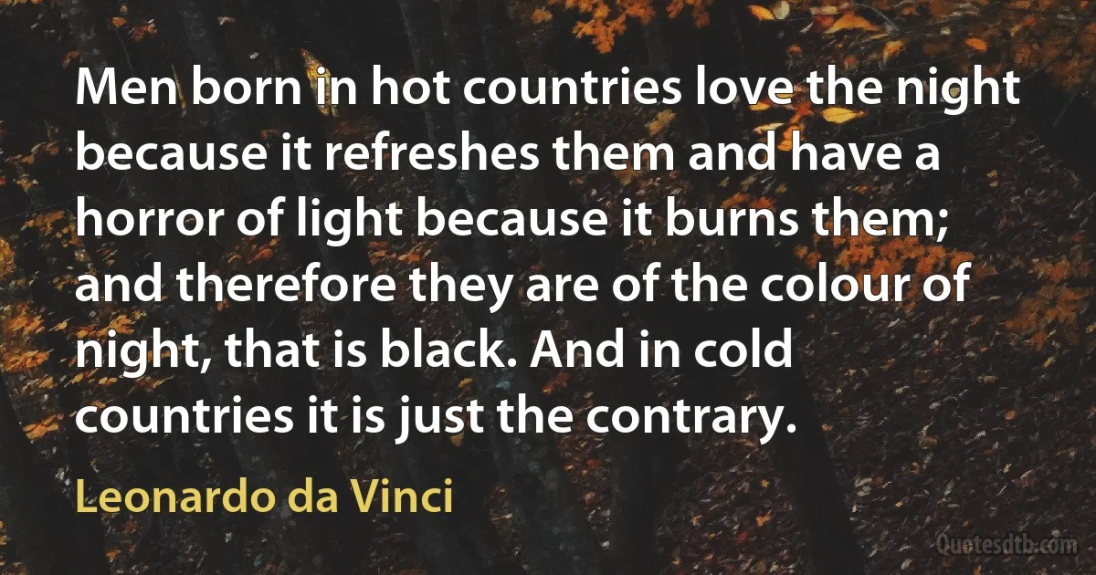 Men born in hot countries love the night because it refreshes them and have a horror of light because it burns them; and therefore they are of the colour of night, that is black. And in cold countries it is just the contrary. (Leonardo da Vinci)