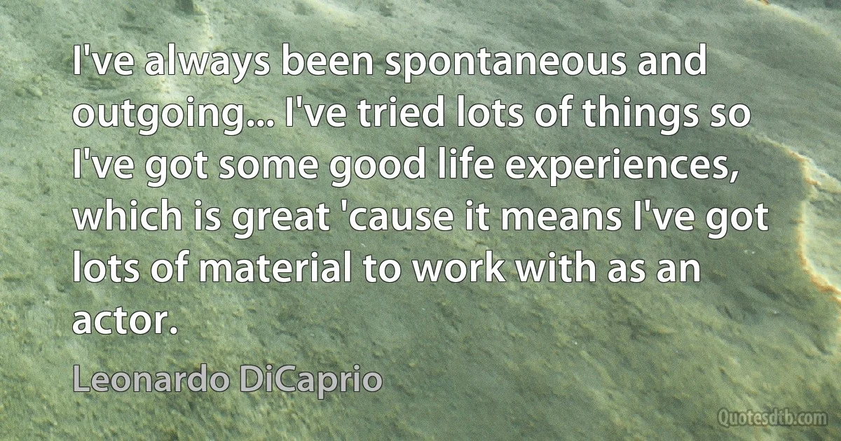 I've always been spontaneous and outgoing... I've tried lots of things so I've got some good life experiences, which is great 'cause it means I've got lots of material to work with as an actor. (Leonardo DiCaprio)