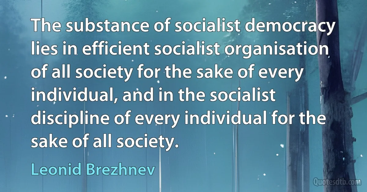 The substance of socialist democracy lies in efficient socialist organisation of all society for the sake of every individual, and in the socialist discipline of every individual for the sake of all society. (Leonid Brezhnev)