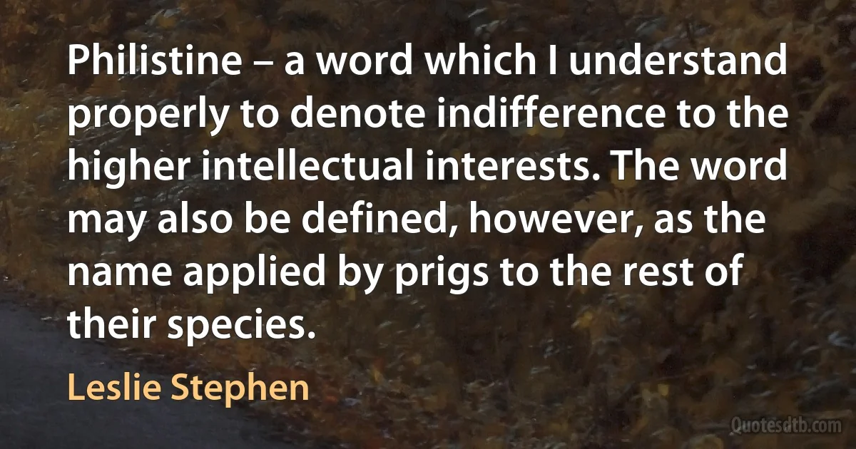 Philistine – a word which I understand properly to denote indifference to the higher intellectual interests. The word may also be defined, however, as the name applied by prigs to the rest of their species. (Leslie Stephen)