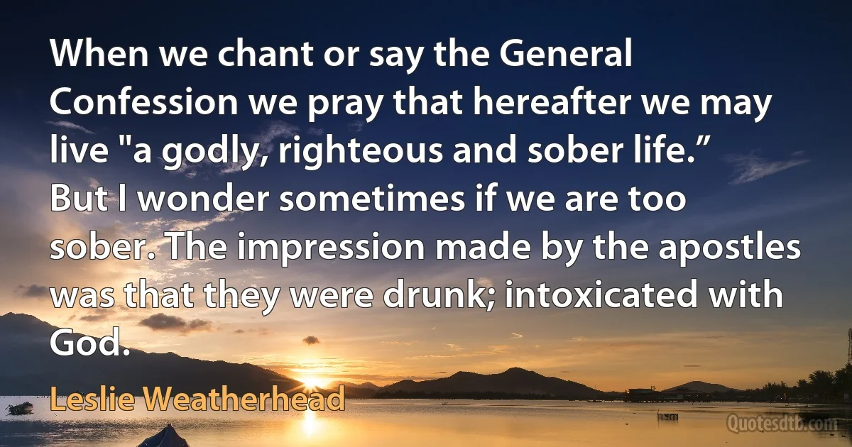 When we chant or say the General Confession we pray that hereafter we may live "a godly, righteous and sober life.” But I wonder sometimes if we are too sober. The impression made by the apostles was that they were drunk; intoxicated with God. (Leslie Weatherhead)