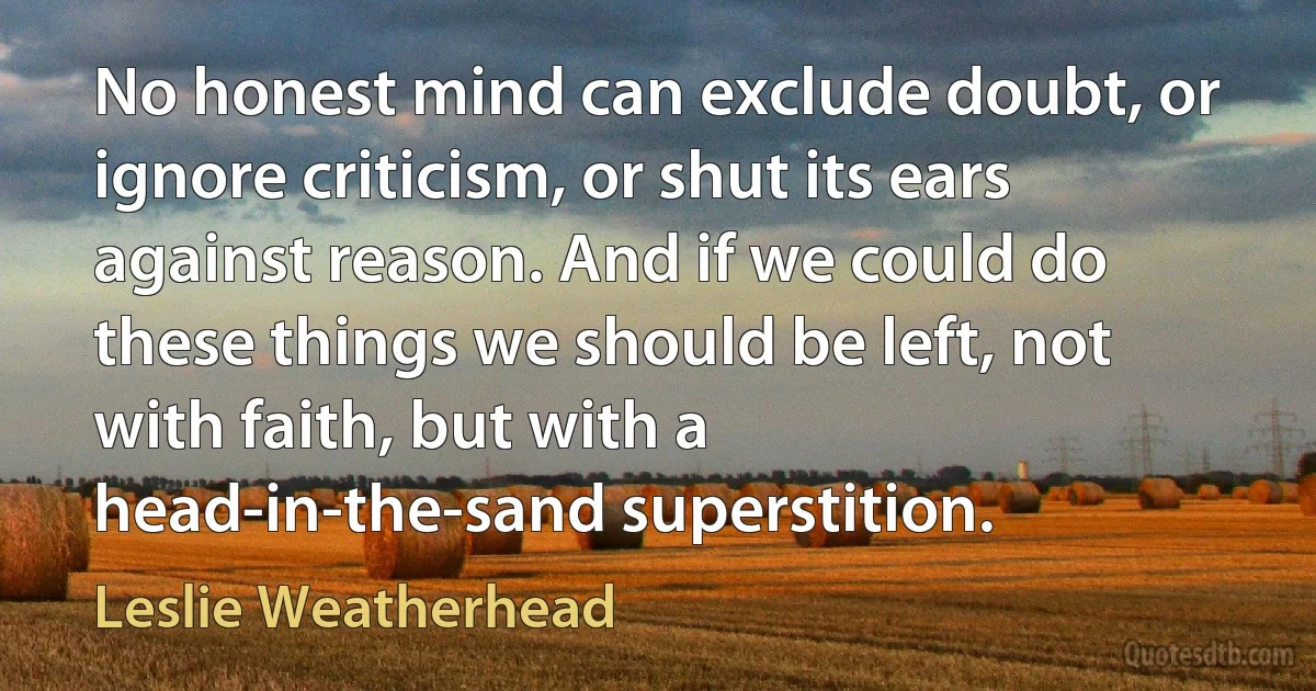 No honest mind can exclude doubt, or ignore criticism, or shut its ears against reason. And if we could do these things we should be left, not with faith, but with a head-in-the-sand superstition. (Leslie Weatherhead)