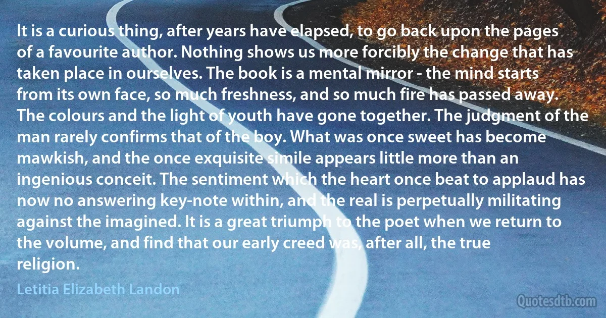 It is a curious thing, after years have elapsed, to go back upon the pages of a favourite author. Nothing shows us more forcibly the change that has taken place in ourselves. The book is a mental mirror - the mind starts from its own face, so much freshness, and so much fire has passed away. The colours and the light of youth have gone together. The judgment of the man rarely confirms that of the boy. What was once sweet has become mawkish, and the once exquisite simile appears little more than an ingenious conceit. The sentiment which the heart once beat to applaud has now no answering key-note within, and the real is perpetually militating against the imagined. It is a great triumph to the poet when we return to the volume, and find that our early creed was, after all, the true religion. (Letitia Elizabeth Landon)