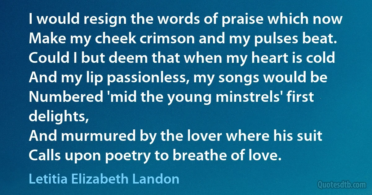 I would resign the words of praise which now
Make my cheek crimson and my pulses beat.
Could I but deem that when my heart is cold
And my lip passionless, my songs would be
Numbered 'mid the young minstrels' first delights,
And murmured by the lover where his suit
Calls upon poetry to breathe of love. (Letitia Elizabeth Landon)