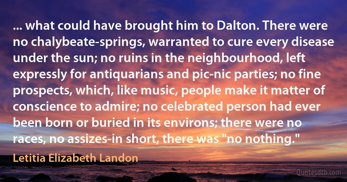 ... what could have brought him to Dalton. There were no chalybeate-springs, warranted to cure every disease under the sun; no ruins in the neighbourhood, left expressly for antiquarians and pic-nic parties; no fine prospects, which, like music, people make it matter of conscience to admire; no celebrated person had ever been born or buried in its environs; there were no races, no assizes-in short, there was "no nothing." (Letitia Elizabeth Landon)