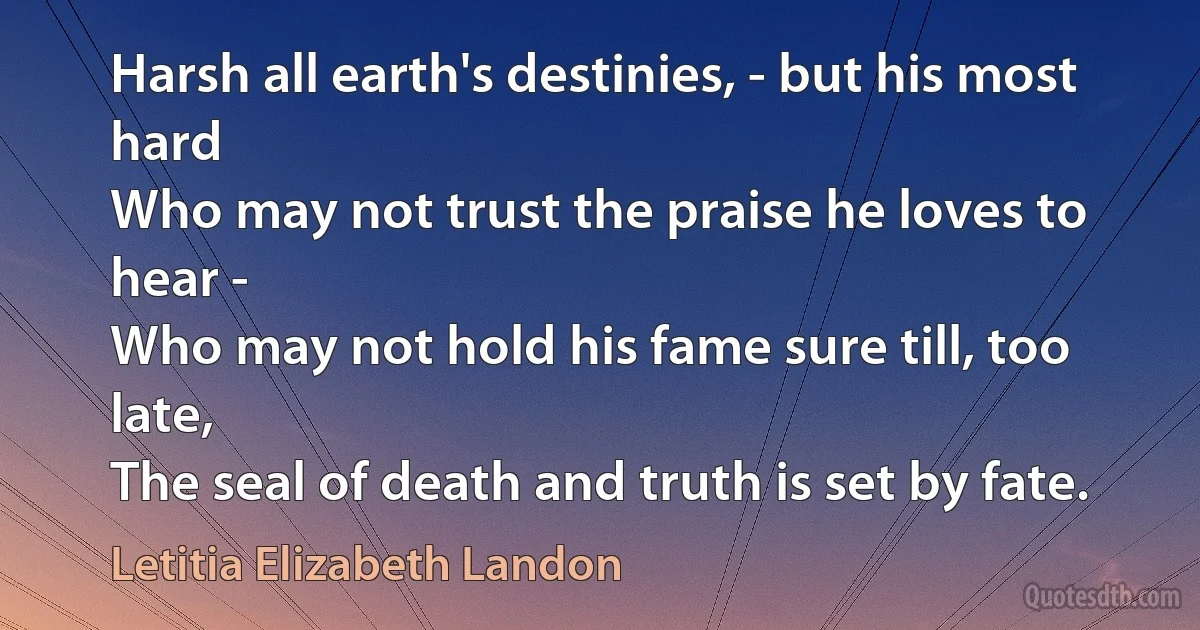 Harsh all earth's destinies, - but his most hard
Who may not trust the praise he loves to hear -
Who may not hold his fame sure till, too late,
The seal of death and truth is set by fate. (Letitia Elizabeth Landon)