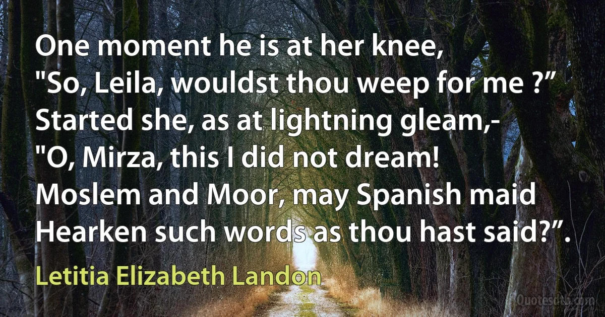 One moment he is at her knee,
"So, Leila, wouldst thou weep for me ?”
Started she, as at lightning gleam,-
"O, Mirza, this I did not dream!
Moslem and Moor, may Spanish maid
Hearken such words as thou hast said?”. (Letitia Elizabeth Landon)