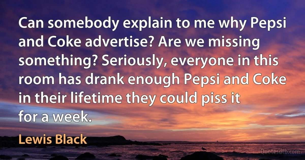 Can somebody explain to me why Pepsi and Coke advertise? Are we missing something? Seriously, everyone in this room has drank enough Pepsi and Coke in their lifetime they could piss it for a week. (Lewis Black)